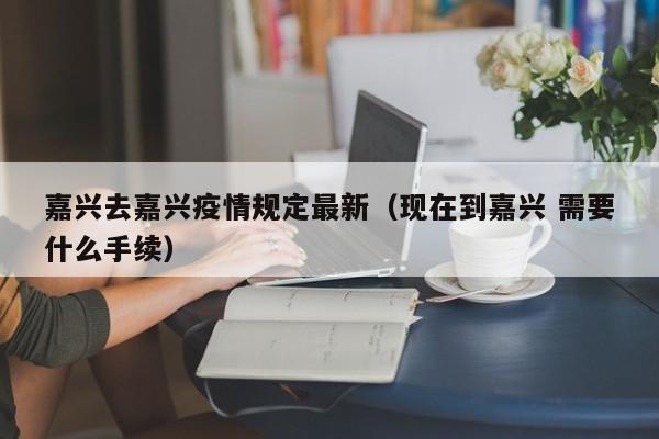 嘉兴去嘉兴疫情规定最新（现在到嘉兴 需要什么手续）