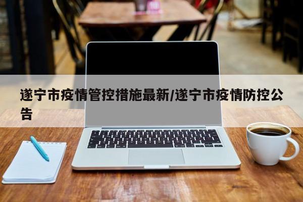 遂宁市疫情管控措施最新/遂宁市疫情防控公告