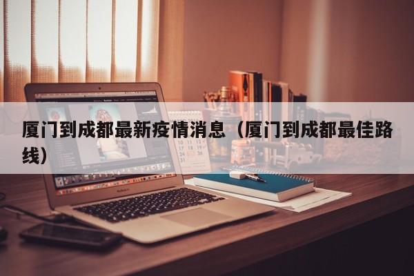 厦门到成都最新疫情消息（厦门到成都最佳路线）