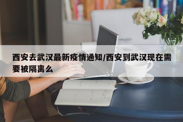 西安去武汉最新疫情通知/西安到武汉现在需要被隔离么
