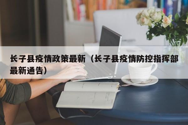 长子县疫情政策最新（长子县疫情防控指挥部最新通告）