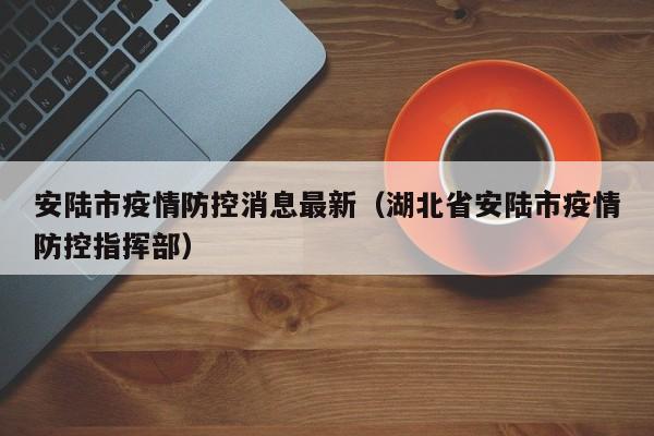 安陆市疫情防控消息最新（湖北省安陆市疫情防控指挥部）