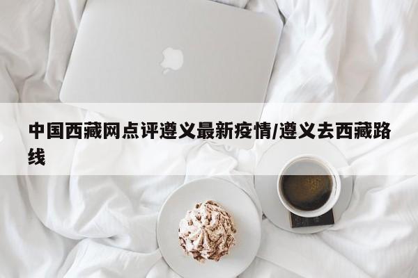 中国西藏网点评遵义最新疫情/遵义去西藏路线