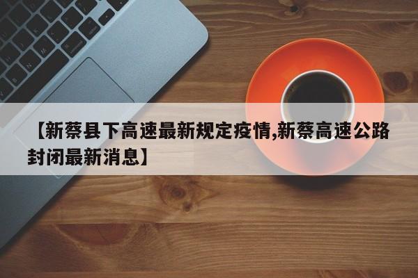 【新蔡县下高速最新规定疫情,新蔡高速公路封闭最新消息】
