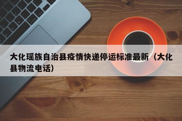 大化瑶族自治县疫情快递停运标准最新（大化县物流电话）