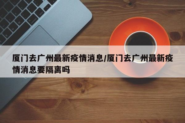 厦门去广州最新疫情消息/厦门去广州最新疫情消息要隔离吗