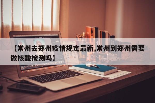 【常州去郑州疫情规定最新,常州到郑州需要做核酸检测吗】