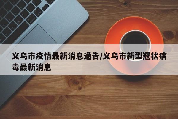 义乌市疫情最新消息通告/义乌市新型冠状病毒最新消息
