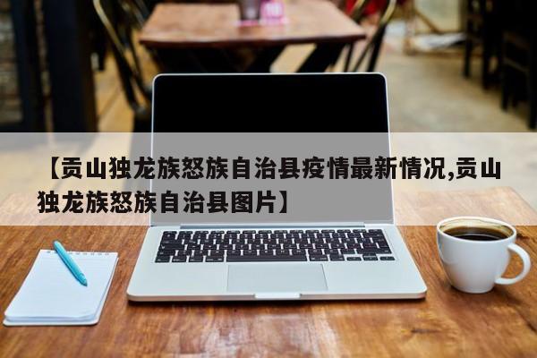【贡山独龙族怒族自治县疫情最新情况,贡山独龙族怒族自治县图片】