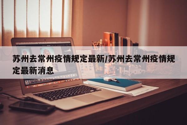 苏州去常州疫情规定最新/苏州去常州疫情规定最新消息