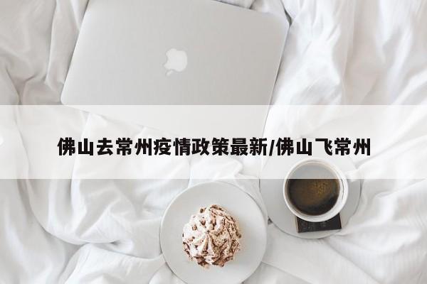 佛山去常州疫情政策最新/佛山飞常州