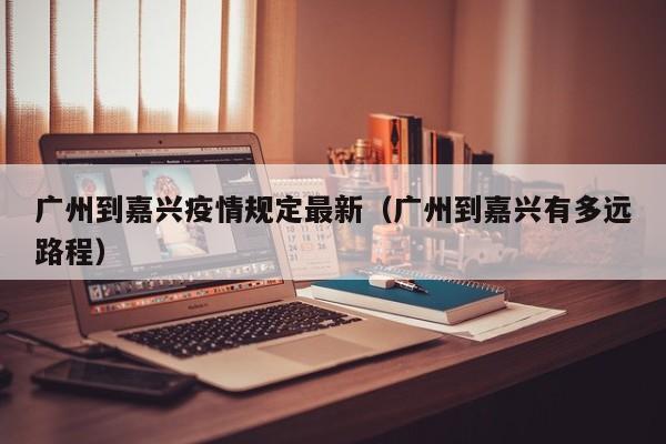 广州到嘉兴疫情规定最新（广州到嘉兴有多远路程）