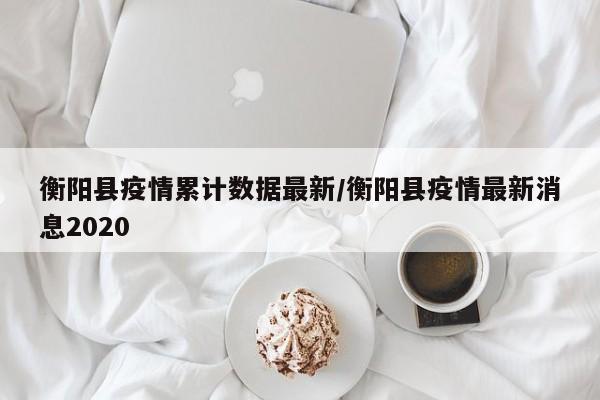 衡阳县疫情累计数据最新/衡阳县疫情最新消息2020