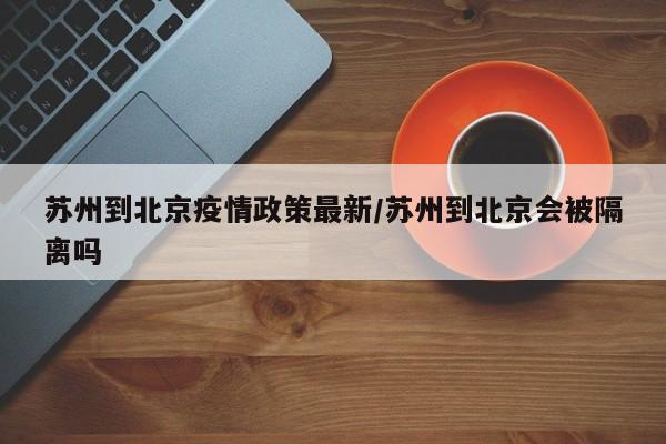 苏州到北京疫情政策最新/苏州到北京会被隔离吗