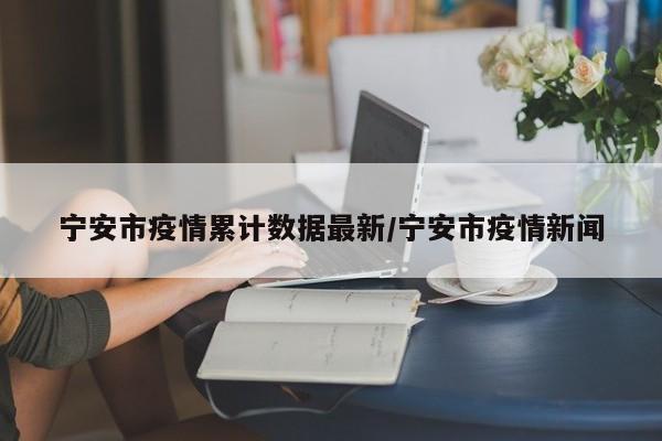 宁安市疫情累计数据最新/宁安市疫情新闻