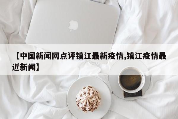 【中国新闻网点评镇江最新疫情,镇江疫情最近新闻】
