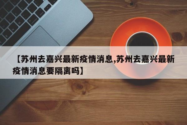 【苏州去嘉兴最新疫情消息,苏州去嘉兴最新疫情消息要隔离吗】