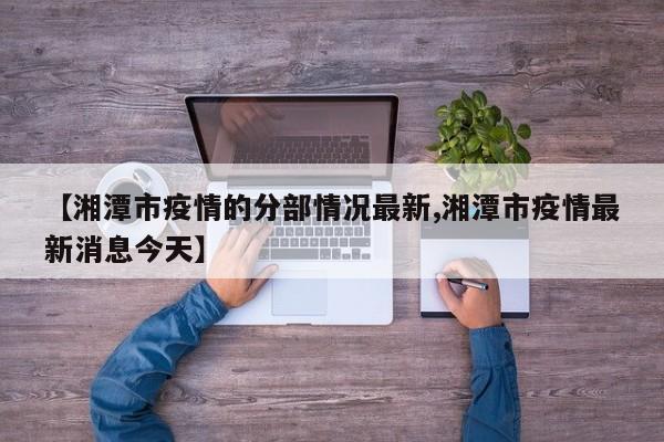 【湘潭市疫情的分部情况最新,湘潭市疫情最新消息今天】
