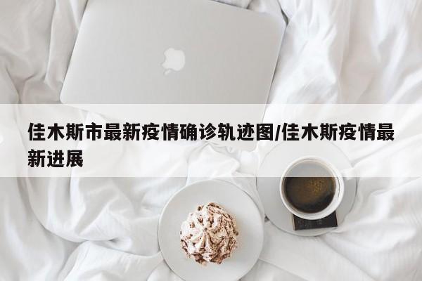 佳木斯市最新疫情确诊轨迹图/佳木斯疫情最新进展