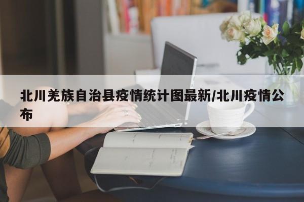 北川羌族自治县疫情统计图最新/北川疫情公布