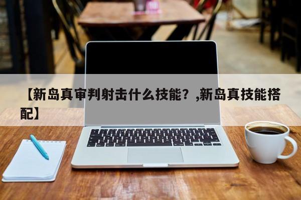 【新岛真审判射击什么技能？,新岛真技能搭配】