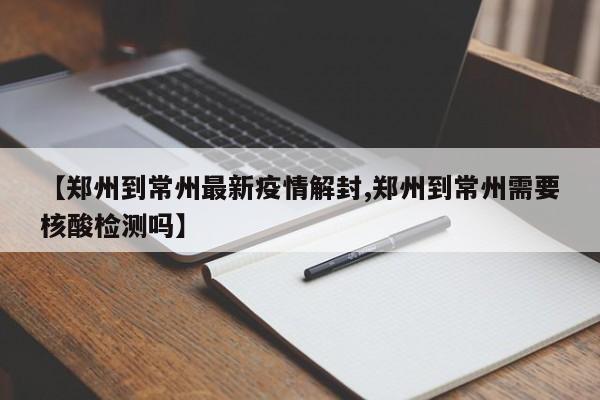 【郑州到常州最新疫情解封,郑州到常州需要核酸检测吗】