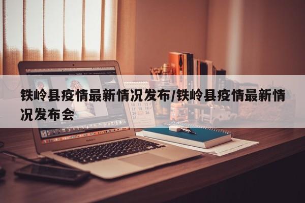 铁岭县疫情最新情况发布/铁岭县疫情最新情况发布会