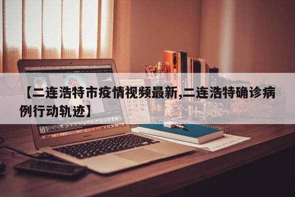 【二连浩特市疫情视频最新,二连浩特确诊病例行动轨迹】