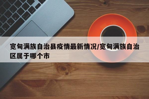 宽甸满族自治县疫情最新情况/宽甸满族自治区属于哪个市