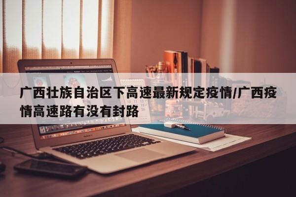 广西壮族自治区下高速最新规定疫情/广西疫情高速路有没有封路