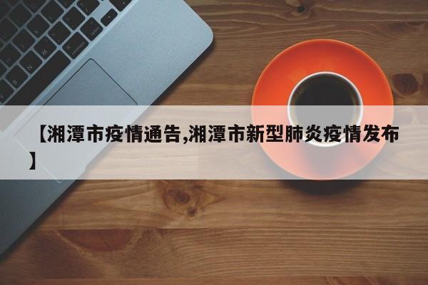 【湘潭市疫情通告,湘潭市新型肺炎疫情发布】