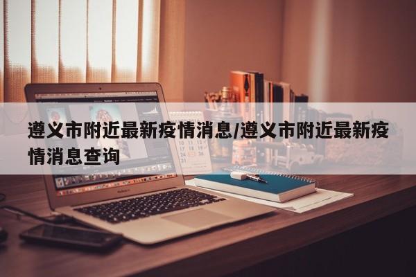 遵义市附近最新疫情消息/遵义市附近最新疫情消息查询