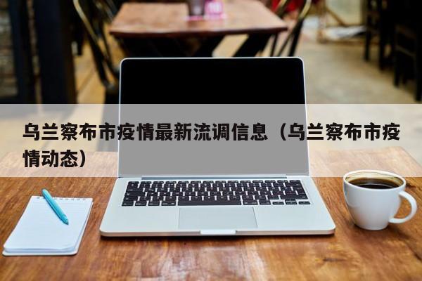 乌兰察布市疫情最新流调信息（乌兰察布市疫情动态）