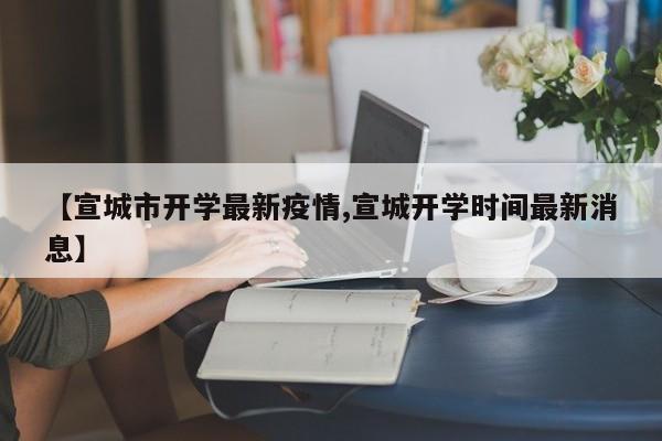 【宣城市开学最新疫情,宣城开学时间最新消息】