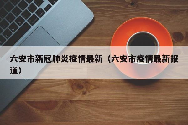 六安市新冠肺炎疫情最新（六安市疫情最新报道）
