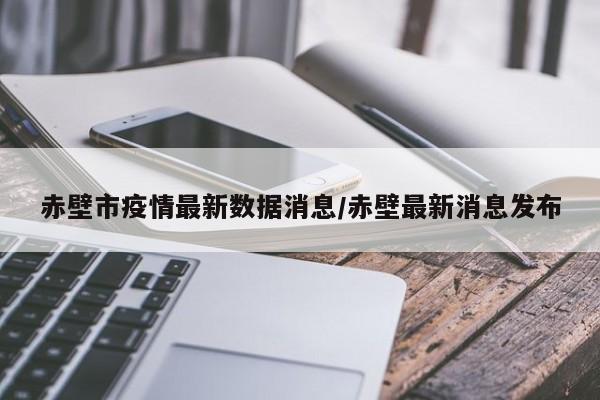 赤壁市疫情最新数据消息/赤壁最新消息发布