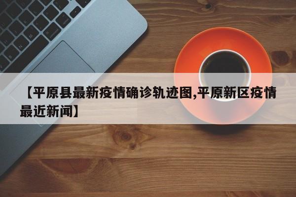 【平原县最新疫情确诊轨迹图,平原新区疫情最近新闻】