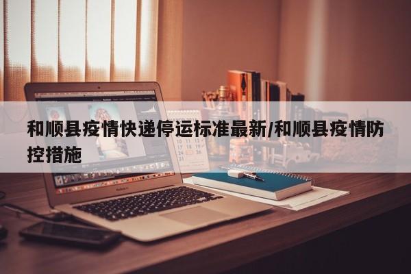 和顺县疫情快递停运标准最新/和顺县疫情防控措施