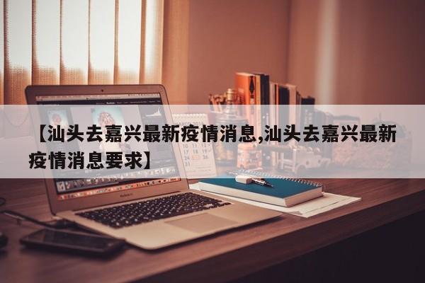【汕头去嘉兴最新疫情消息,汕头去嘉兴最新疫情消息要求】