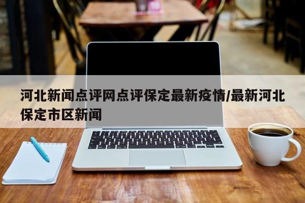 河北新闻点评网点评保定最新疫情/最新河北保定市区新闻