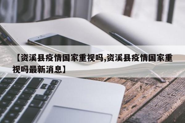 【资溪县疫情国家重视吗,资溪县疫情国家重视吗最新消息】