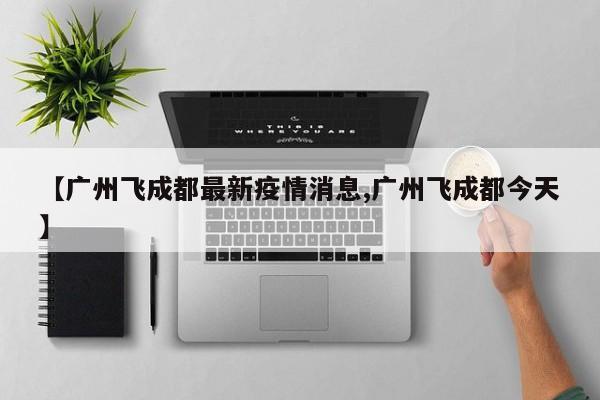 【广州飞成都最新疫情消息,广州飞成都今天】