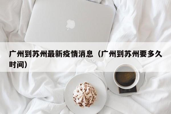 广州到苏州最新疫情消息（广州到苏州要多久时间）