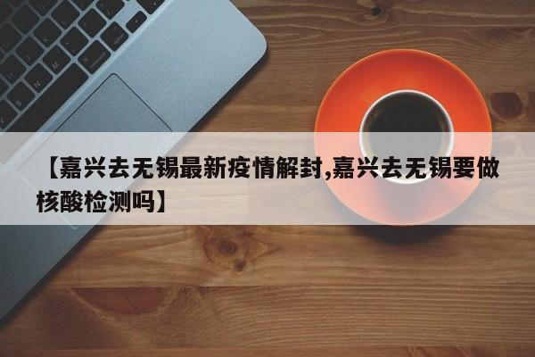 【嘉兴去无锡最新疫情解封,嘉兴去无锡要做核酸检测吗】